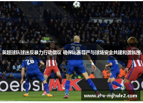 英超球队球迷反暴力行动倡议 确保比赛尊严与球场安全共建和谐氛围