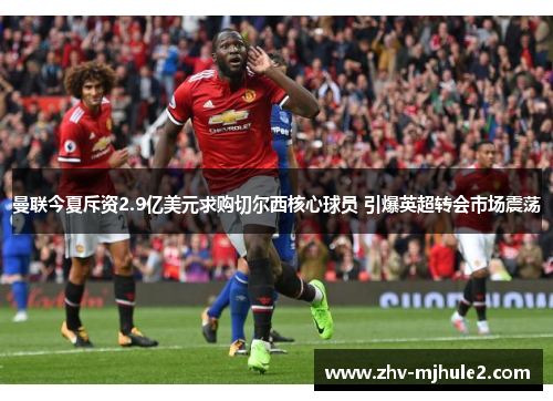 曼联今夏斥资2.9亿美元求购切尔西核心球员 引爆英超转会市场震荡 曼联今夏斥资2.9亿美元求购切尔西核心球员 引爆英超转会市场震荡