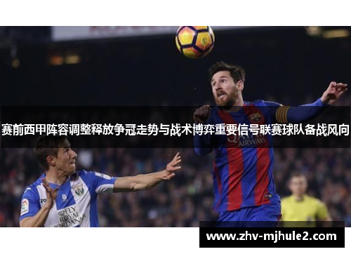 赛前西甲阵容调整释放争冠走势与战术博弈重要信号联赛球队备战风向 赛前西甲阵容调整释放争冠走势与战术博弈重要信号联赛球队备战风向