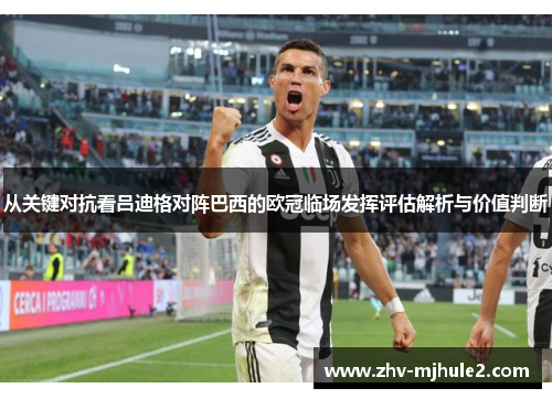 从关键对抗看吕迪格对阵巴西的欧冠临场发挥评估解析与价值判断
