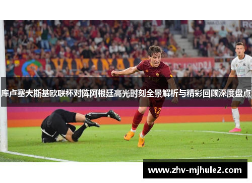 库卢塞夫斯基欧联杯对阵阿根廷高光时刻全景解析与精彩回顾深度盘点